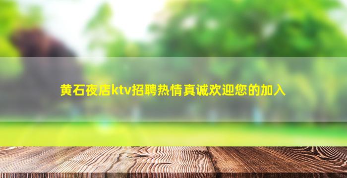 黄石夜店ktv招聘热情真诚欢迎您的加入
